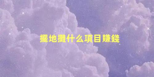擺地攤什么項目賺錢，擺攤一般賣些什么比較好賺錢